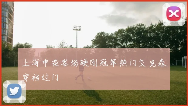 上海申花客场硬刚冠军热门艾克森穿裆过门