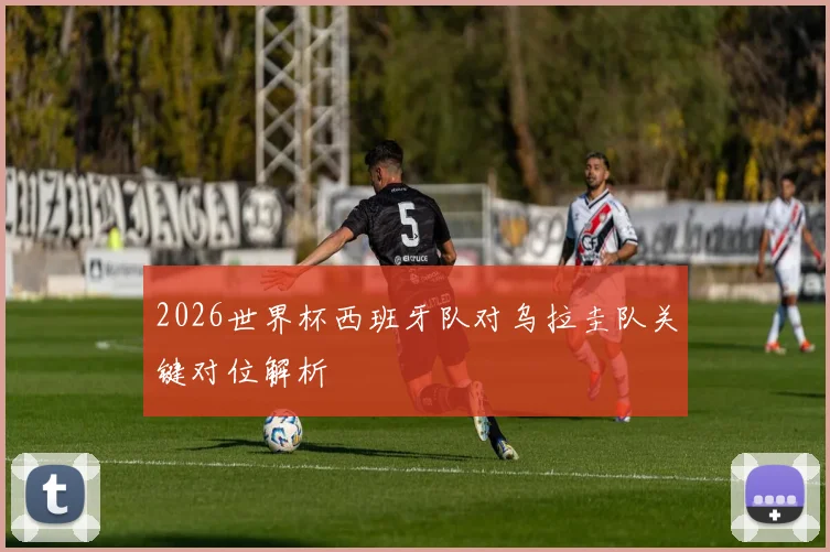 2026世界杯西班牙队对乌拉圭队关键对位解析