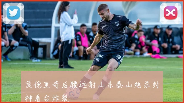 莫德里奇后腰远射山东泰山绝杀封神看台炸裂