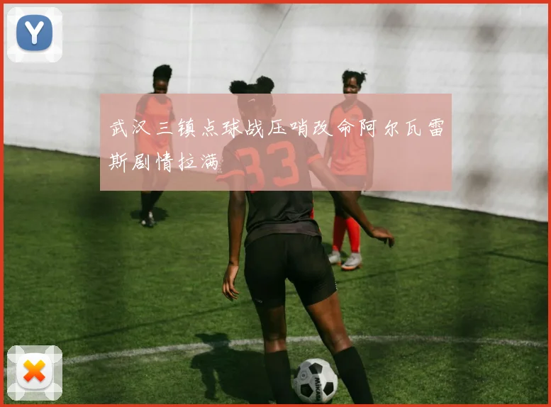 武汉三镇点球战压哨改命阿尔瓦雷斯剧情拉满