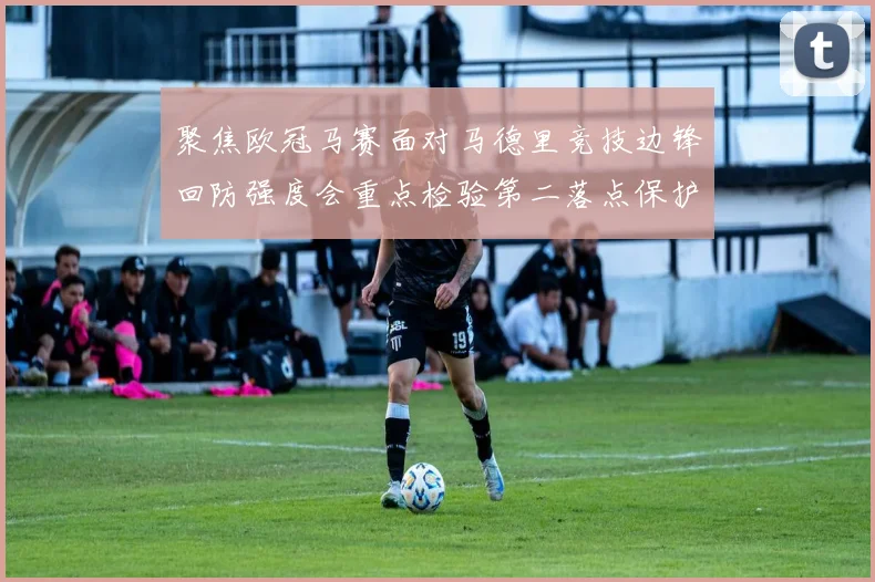 聚焦欧冠马赛面对马德里竞技边锋回防强度会重点检验第二落点保护