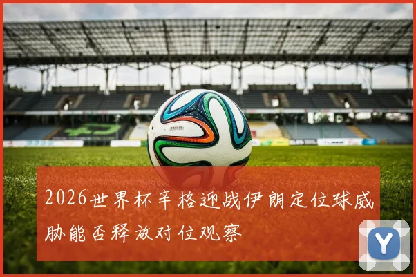 2026世界杯辛格迎战伊朗定位球威胁能否释放对位观察