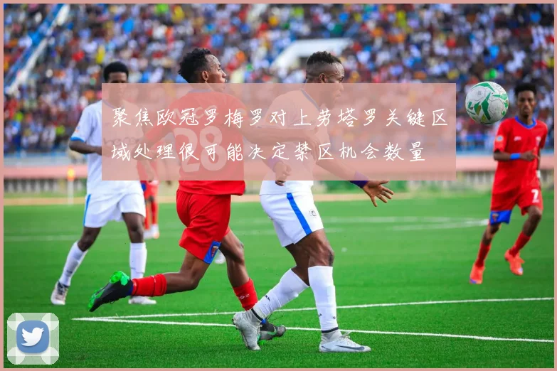 聚焦欧冠罗梅罗对上劳塔罗关键区域处理很可能决定禁区机会数量