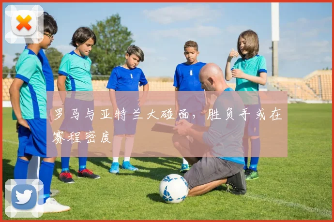 罗马与亚特兰大碰面，胜负手或在赛程密度